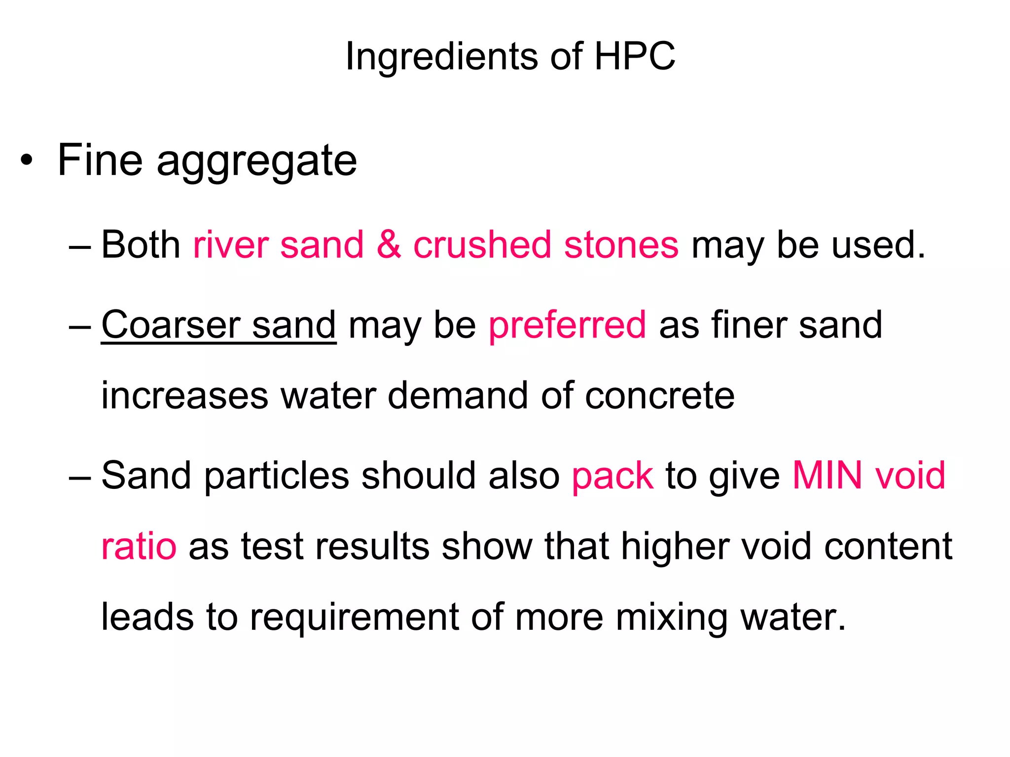 Ingredients of HPC
• Fine aggregate
– Both river sand & crushed stones may be used.
– Coarser sand may be preferred as finer sand
increases water demand of concrete
– Sand particles should also pack to give MIN void
ratio as test results show that higher void content
leads to requirement of more mixing water.
 