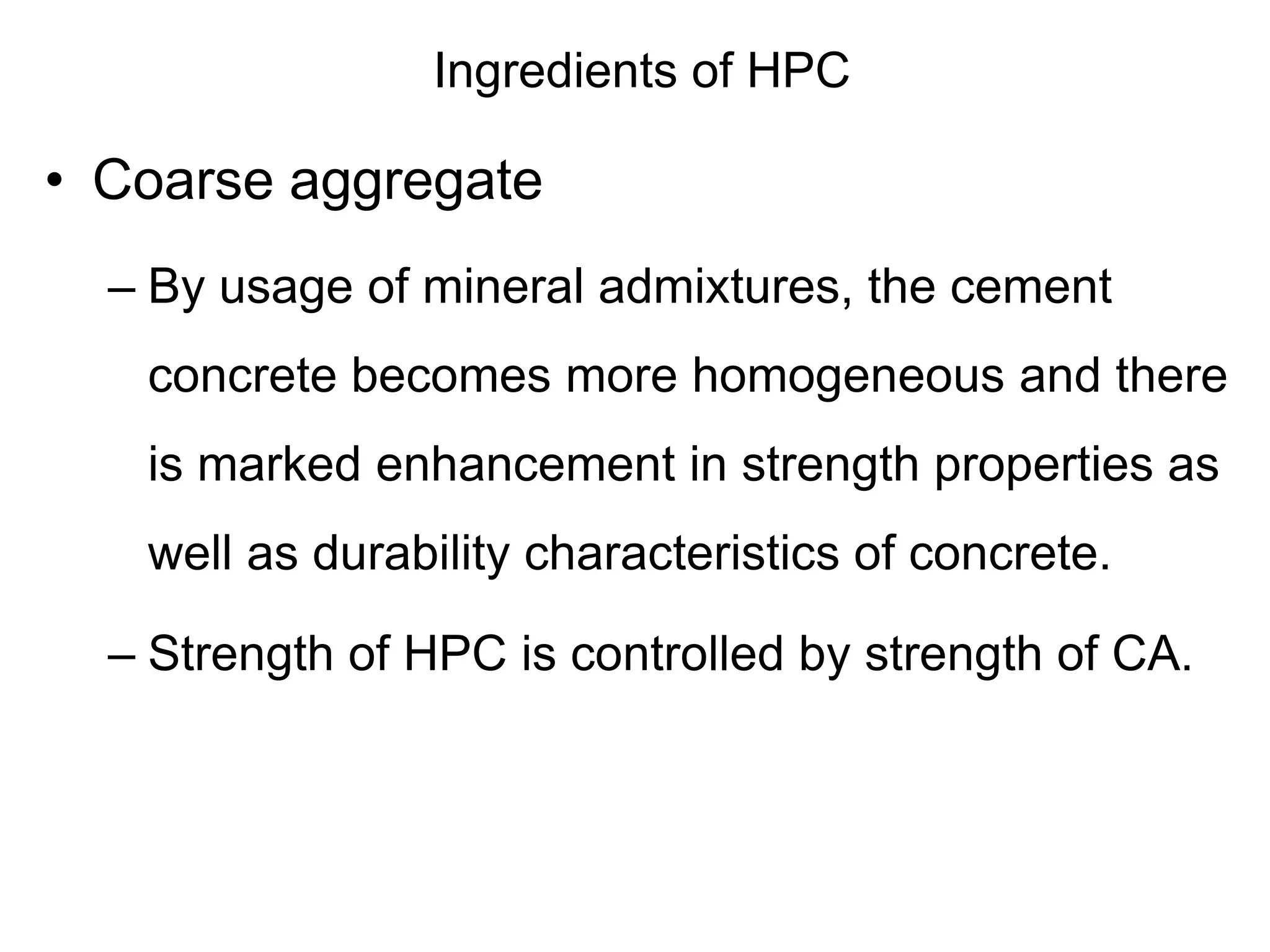 Ingredients of HPC
• Coarse aggregate
– By usage of mineral admixtures, the cement
concrete becomes more homogeneous and there
is marked enhancement in strength properties as
well as durability characteristics of concrete.
– Strength of HPC is controlled by strength of CA.
 