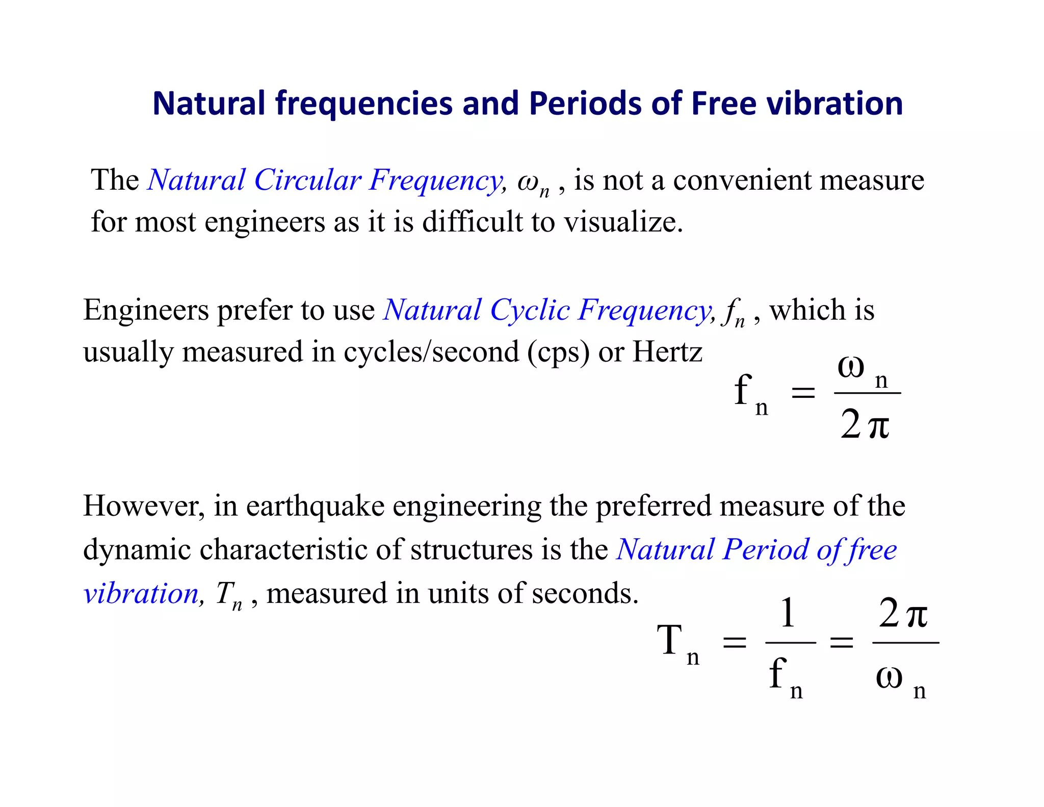 Natural frequencies and Periods of Free vibration
The Natural Circular Frequency, ωn , is not a convenient measure
for most engineers as it is difficult to visualize.
However, in earthquake engineering the preferred measure of the
dynamic characteristic of structures is the Natural Period of free
vibration, Tn , measured in units of seconds.
2π
ω
f n
n 
n
n
n
ω
2π
f
1
T 

Engineers prefer to use Natural Cyclic Frequency, fn , which is
usually measured in cycles/second (cps) or Hertz
 