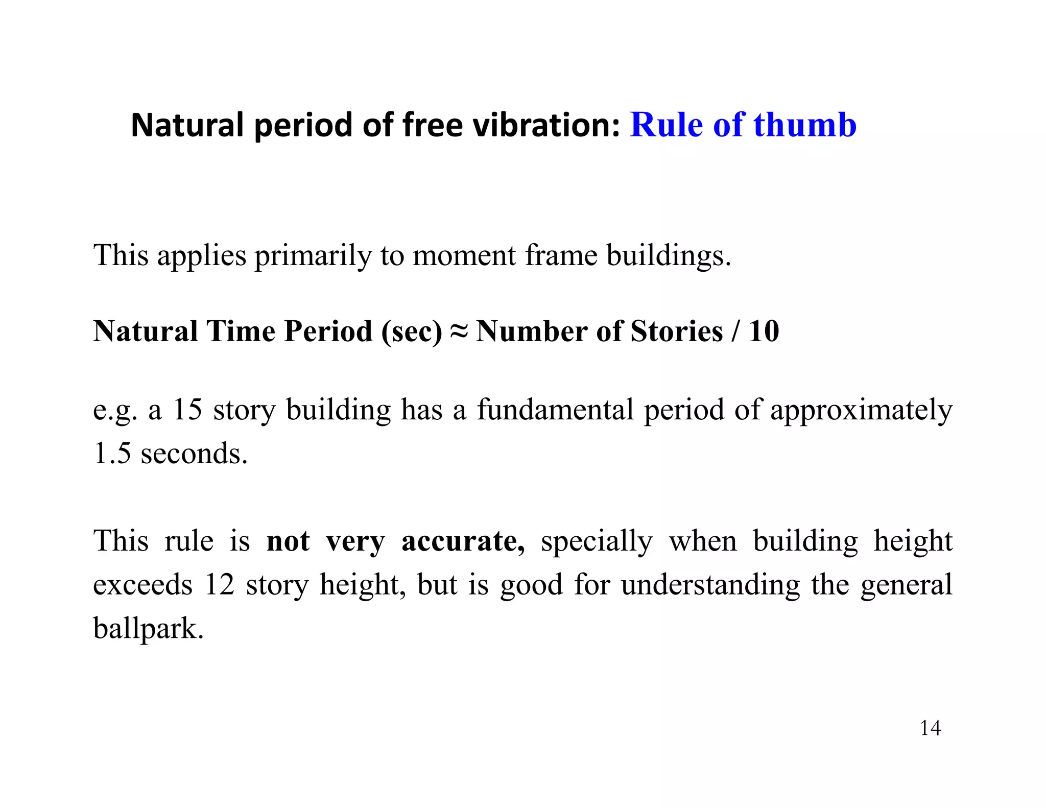 14
This applies primarily to moment frame buildings.
Natural Time Period (sec) ≈ Number of Stories / 10
e.g. a 15 story building has a fundamental period of approximately
1.5 seconds.
This rule is not very accurate, specially when building height
exceeds 12 story height, but is good for understanding the general
ballpark.
Natural period of free vibration: Rule of thumb
 
