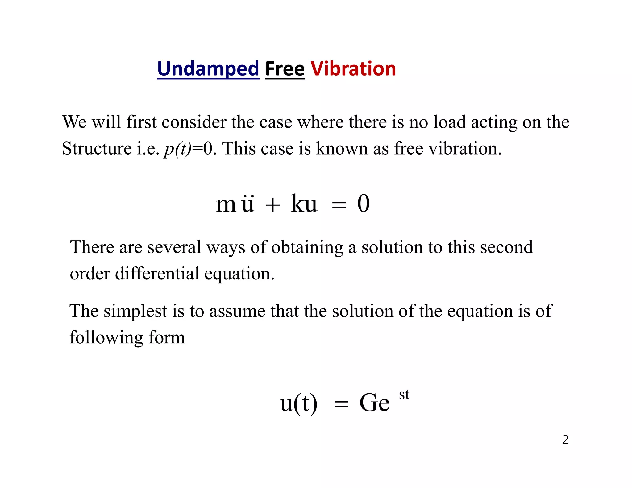 2
Undamped Free Vibration
We will first consider the case where there is no load acting on the
Structure i.e. p(t)=0. This case is known as free vibration.
0
ku
u
m 



There are several ways of obtaining a solution to this second
order differential equation.
st
Ge
u(t) 
The simplest is to assume that the solution of the equation is of
following form
 