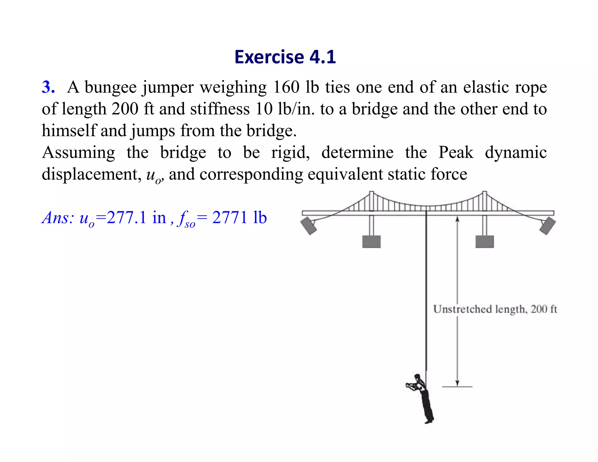 3. A bungee jumper weighing 160 lb ties one end of an elastic rope
of length 200 ft and stiffness 10 lb/in. to a bridge and the other end to
himself and jumps from the bridge.
Assuming the bridge to be rigid, determine the Peak dynamic
displacement, uo, and corresponding equivalent static force
Ans: uo=277.1 in , fso= 2771 lb
Exercise 4.1
 