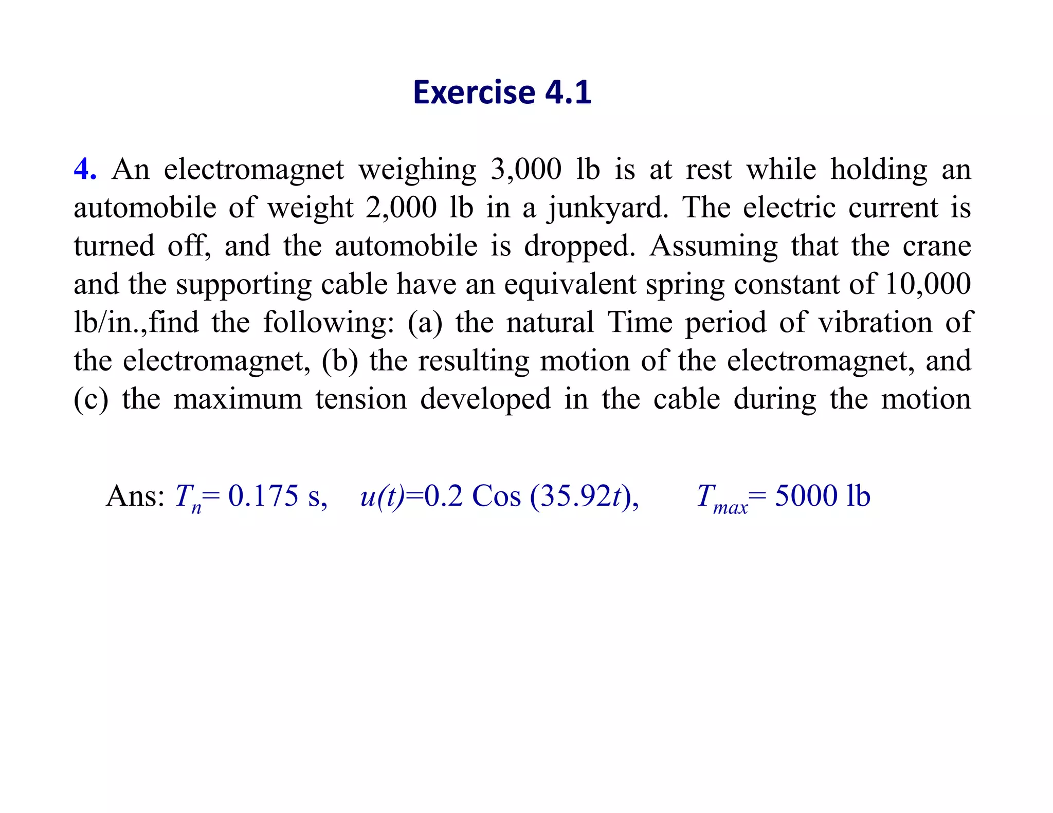4. An electromagnet weighing 3,000 lb is at rest while holding an
automobile of weight 2,000 lb in a junkyard. The electric current is
turned off, and the automobile is dropped. Assuming that the crane
and the supporting cable have an equivalent spring constant of 10,000
lb/in.,find the following: (a) the natural Time period of vibration of
the electromagnet, (b) the resulting motion of the electromagnet, and
(c) the maximum tension developed in the cable during the motion
Exercise 4.1
Ans: Tn= 0.175 s, u(t)=0.2 Cos (35.92t), Tmax= 5000 lb
 