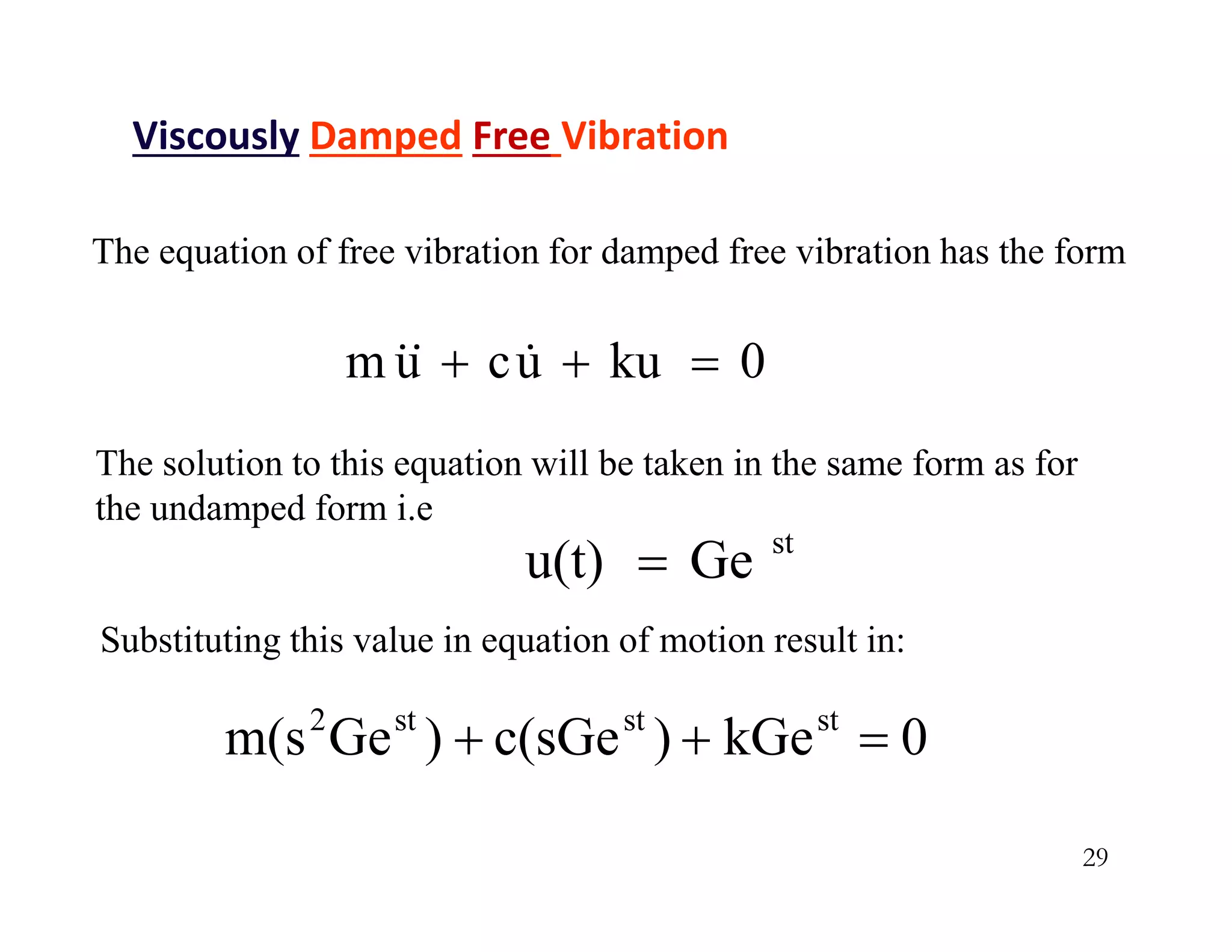 29
The equation of free vibration for damped free vibration has the form
0
ku
u
c
u
m 

 


The solution to this equation will be taken in the same form as for
the undamped form i.e
st
Ge
u(t) 
Viscously Damped Free Vibration
Substituting this value in equation of motion result in:
0
kGe
)
c(sGe
)
Ge
m(s st
st
st
2



 