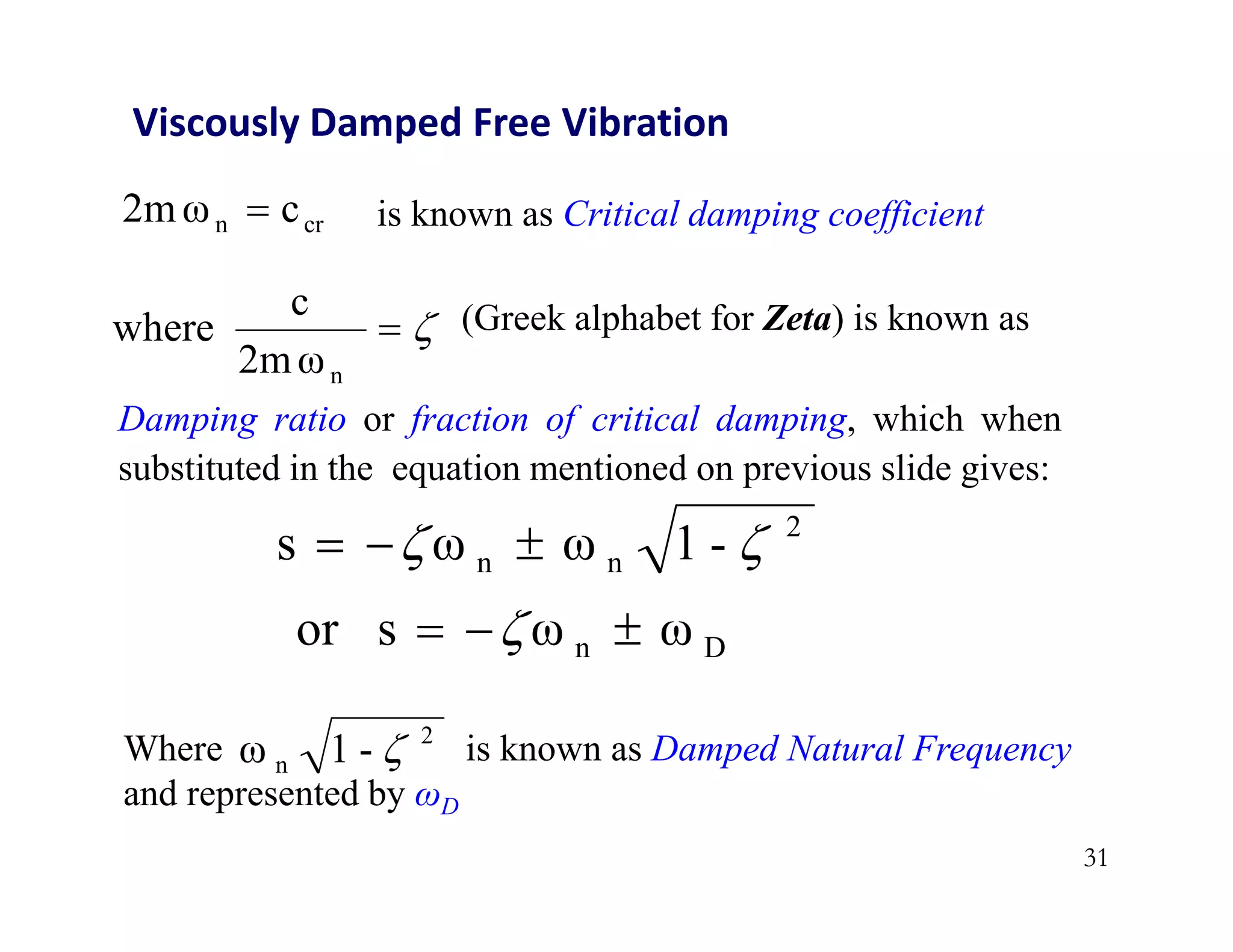 31
Viscously Damped Free Vibration
cr
n c
2mω  is known as Critical damping coefficient


n
2mω
c
where (Greek alphabet for Zeta) is known as
2
n
n -
1
ω
ω
s 
 


Where is known as Damped Natural Frequency
and represented by ωD
2
n -
1
ω 
D
n ω
ω
s
or 

 
Damping ratio or fraction of critical damping, which when
substituted in the equation mentioned on previous slide gives:
 