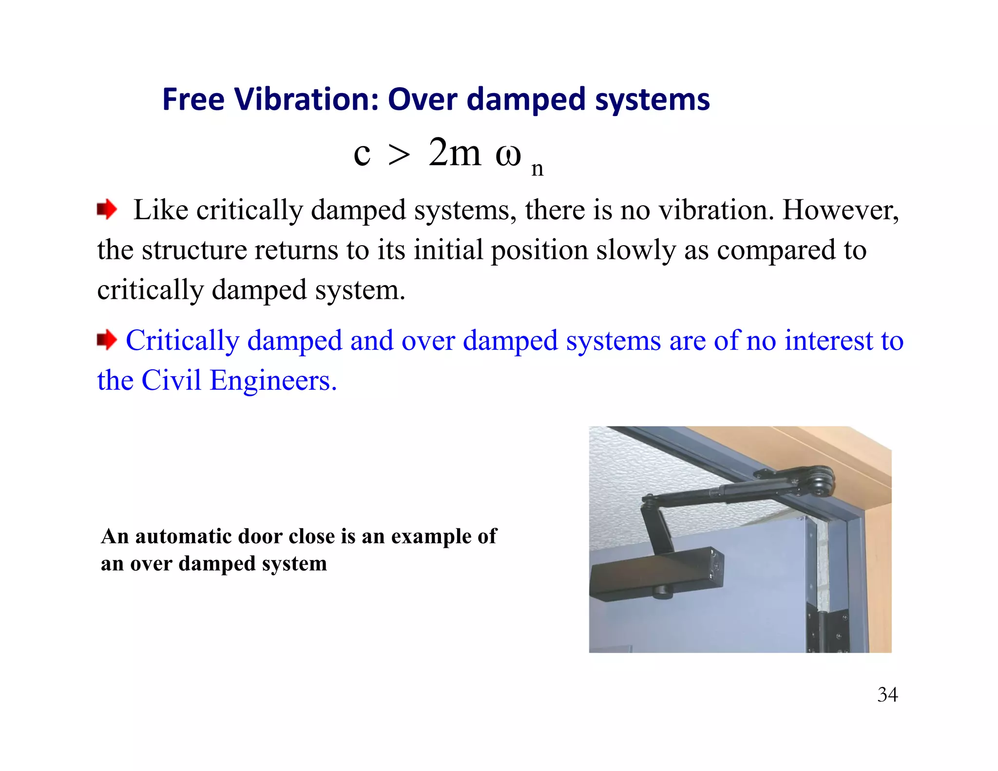 34
n
2m ω
c 
Free Vibration: Over damped systems
Like critically damped systems, there is no vibration. However,
the structure returns to its initial position slowly as compared to
critically damped system.
Critically damped and over damped systems are of no interest to
the Civil Engineers.
An automatic door close is an example of
an over damped system
 