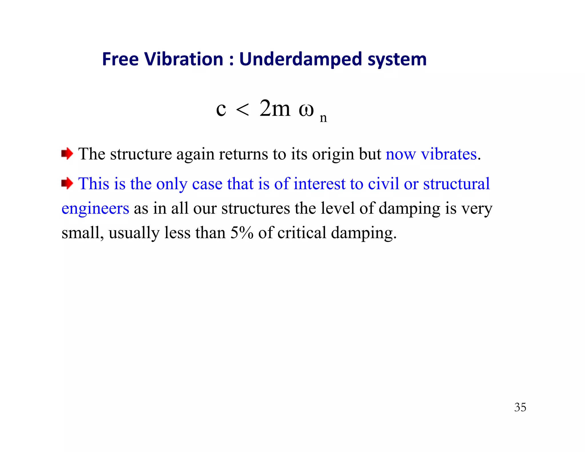 35
n
2m ω
c 
Free Vibration : Underdamped system
The structure again returns to its origin but now vibrates.
This is the only case that is of interest to civil or structural
engineers as in all our structures the level of damping is very
small, usually less than 5% of critical damping.
 