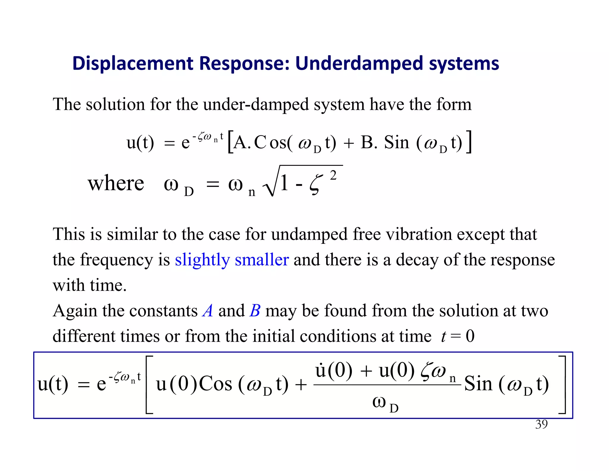 39
Displacement Response: Underdamped systems
The solution for the under-damped system have the form
 
t)
(
Sin
B.
t)
os(
C
A.
e
u(t) D
D
t
- n





This is similar to the case for undamped free vibration except that
the frequency is slightly smaller and there is a decay of the response
with time.
Again the constants A and B may be found from the solution at two
different times or from the initial conditions at time t = 0
2
n
D -
1
ω
ω
where 






 

 t)
(
Sin
ω
u(0)
(0)
u
t)
(
Cos
)
0
(
u
e
u(t) D
D
n
D
t
- n



 
 