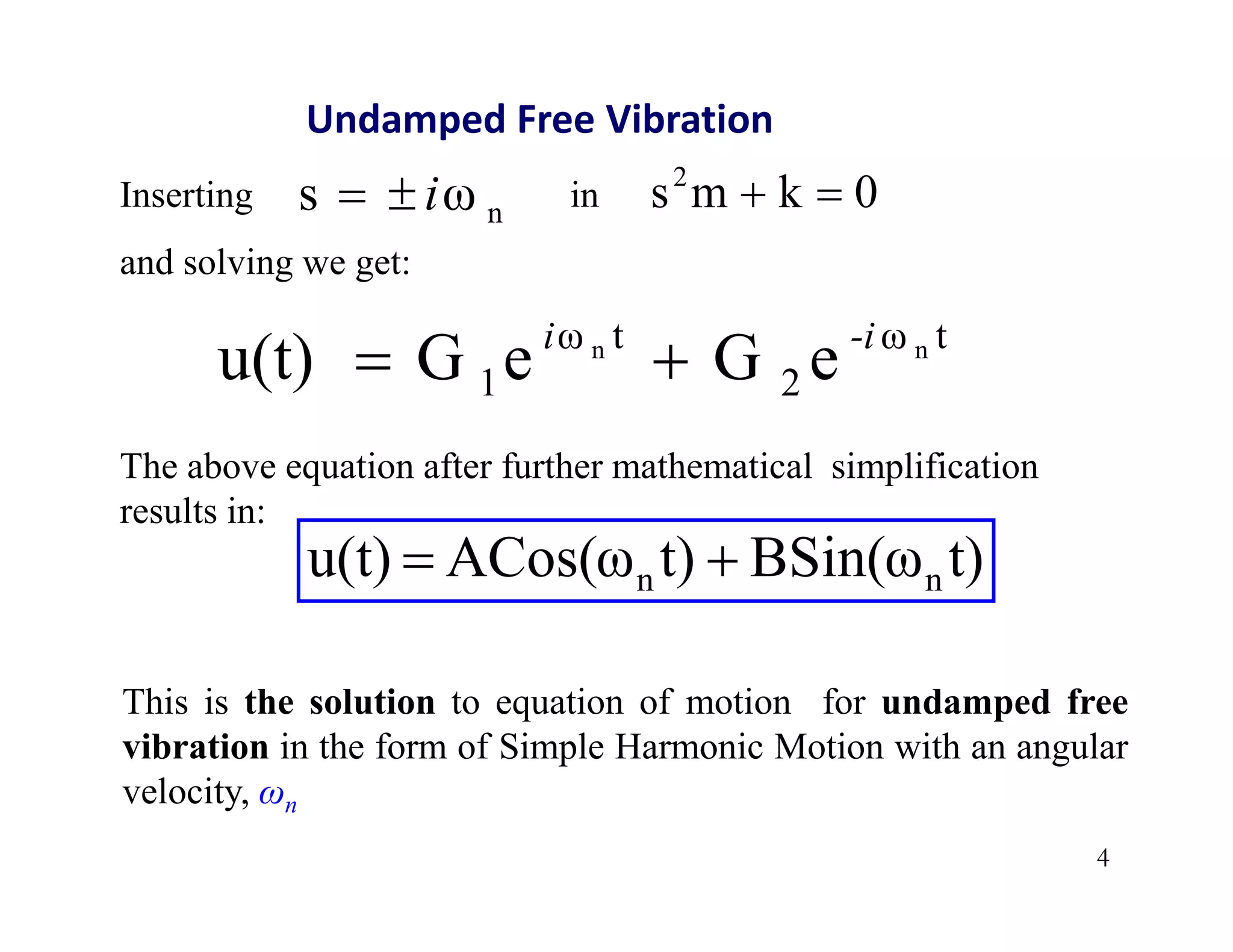 4
Undamped Free Vibration
0
k
m
s2


Inserting in
and solving we get:
n
ω
s i


t
ω
2
t
ω
1
n
n
e
G
e
G
u(t) -i
i


t)
BSin(ω
t)
ACos(ω
u(t) n
n 

The above equation after further mathematical simplification
results in:
This is the solution to equation of motion for undamped free
vibration in the form of Simple Harmonic Motion with an angular
velocity, ωn
 