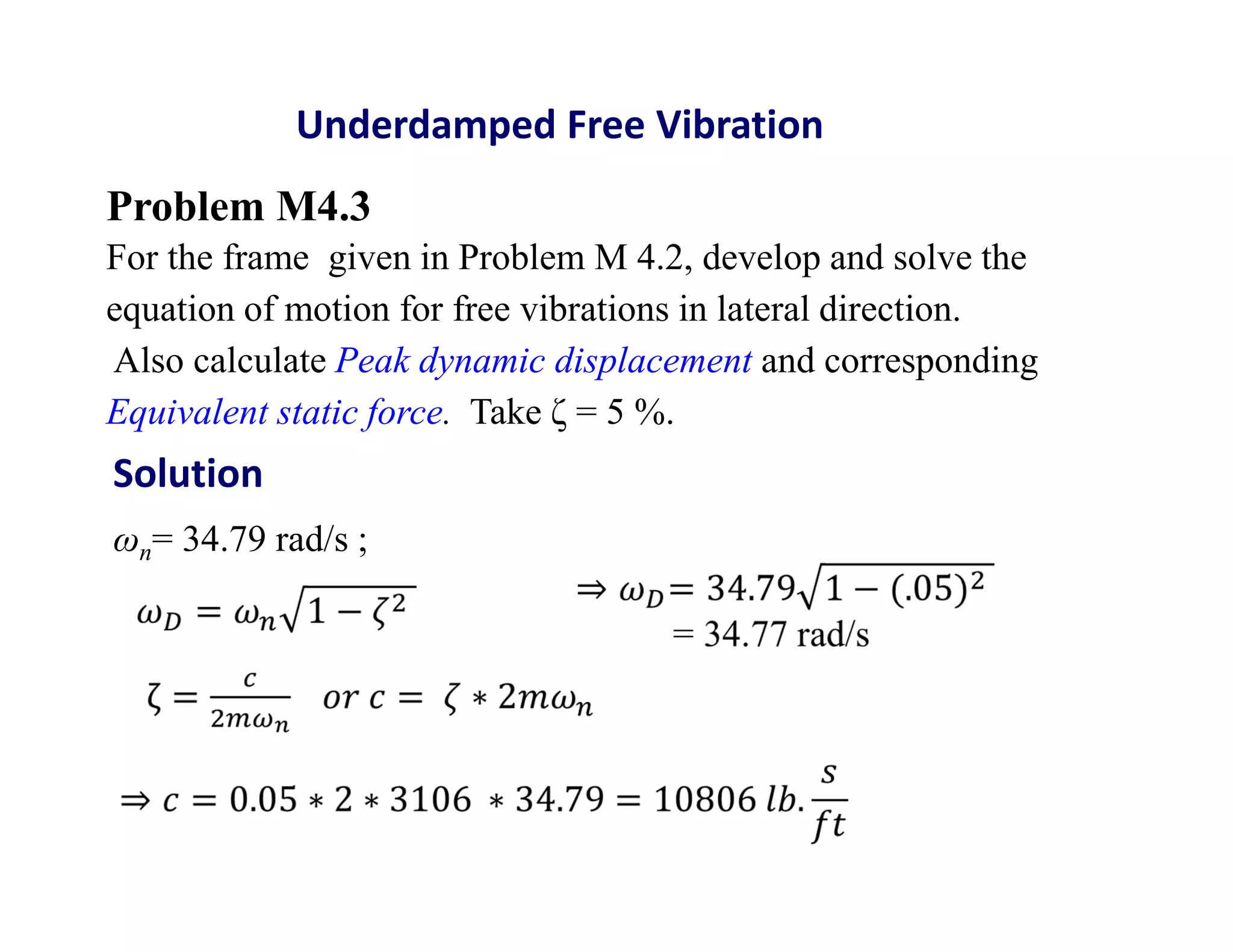 Underdamped Free Vibration
Problem M4.3
For the frame given in Problem M 4.2, develop and solve the
equation of motion for free vibrations in lateral direction.
Also calculate Peak dynamic displacement and corresponding
Equivalent static force. Take ζ = 5 %.
Solution
ωn= 34.79 rad/s ;
 