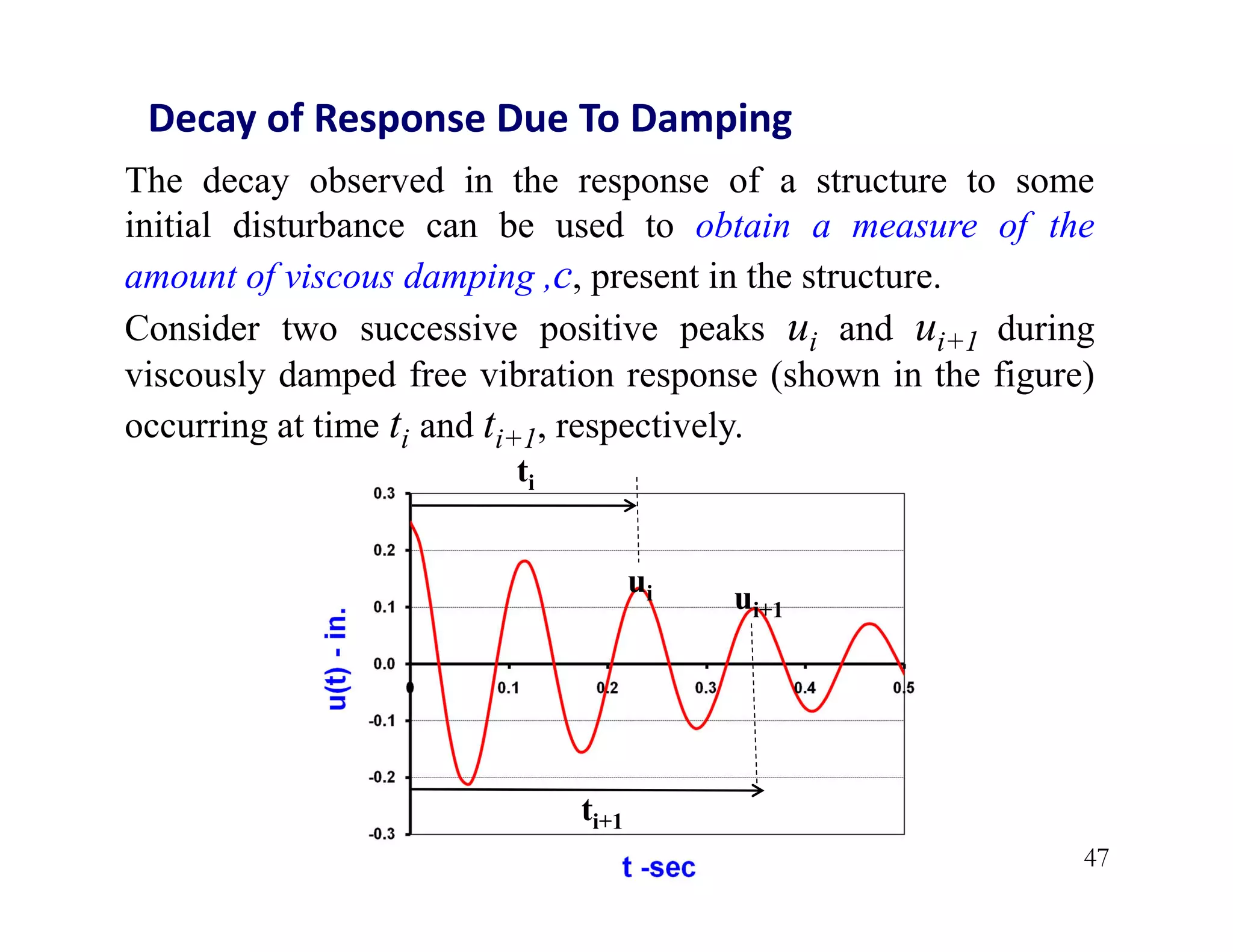 47
Decay of Response Due To Damping
The decay observed in the response of a structure to some
initial disturbance can be used to obtain a measure of the
amount of viscous damping ,c, present in the structure.
Consider two successive positive peaks ui and ui+1 during
viscously damped free vibration response (shown in the figure)
occurring at time ti and ti+1, respectively.
ui ui+1
ti
ti+1
 