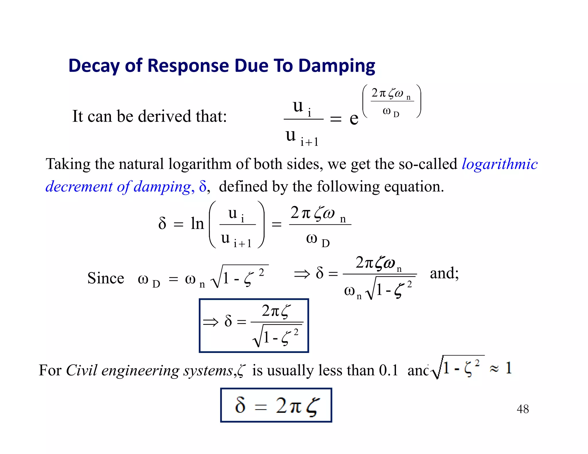 48
Decay of Response Due To Damping









 D
n
ω
2π
1
i
i
e
u
u

It can be derived that:
Taking the natural logarithm of both sides, we get the so-called logarithmic
decrement of damping, δ, defined by the following equation.
ω
2π
u
u
ln
δ
D
n
1
i
i 











2
n
D -
1
ω
ω
Since 
 and;
-
1
ω
2π
δ
2
n
n




2
-
1
2π
δ




For Civil engineering systems,ζ is usually less than 0.1 and
 