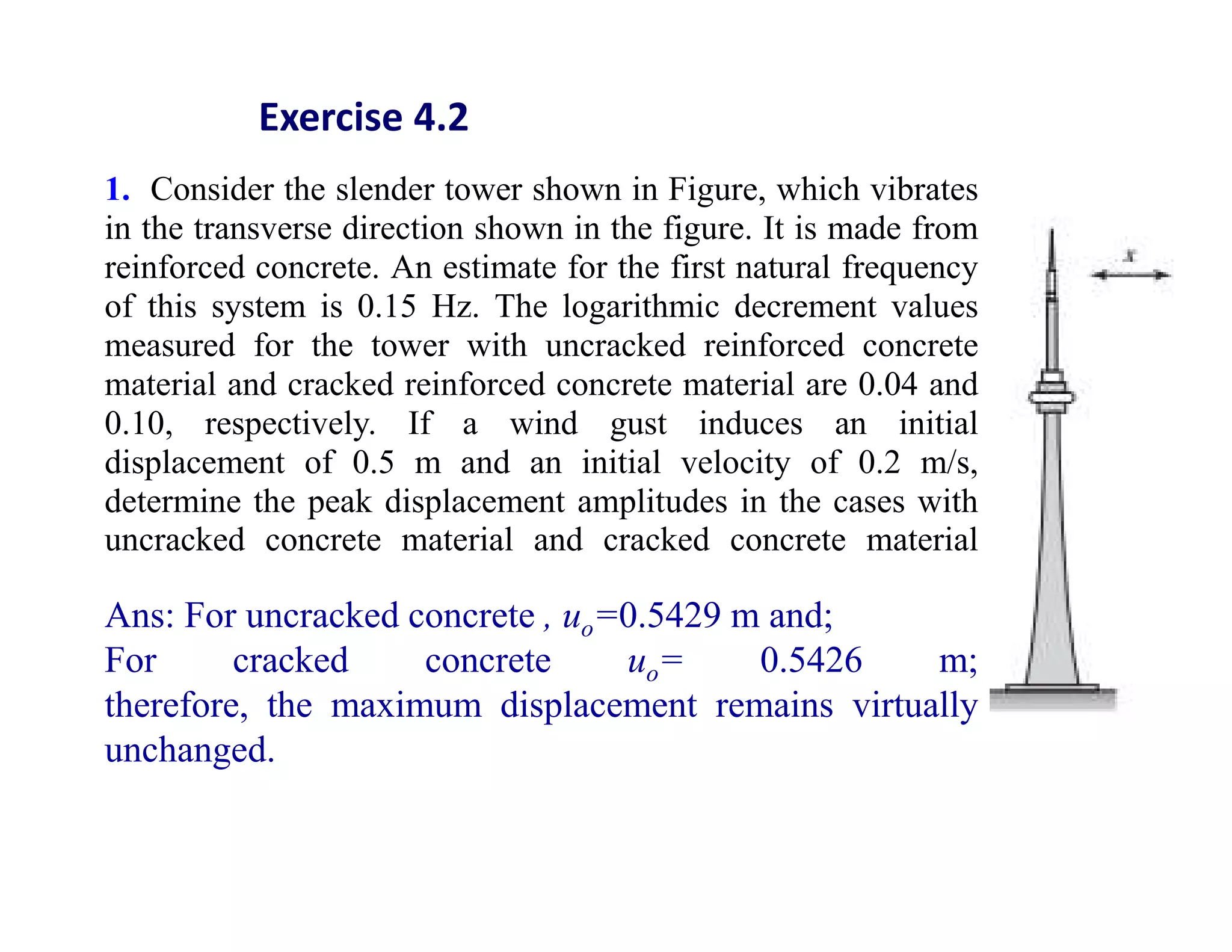 1. Consider the slender tower shown in Figure, which vibrates
in the transverse direction shown in the figure. It is made from
reinforced concrete. An estimate for the first natural frequency
of this system is 0.15 Hz. The logarithmic decrement values
measured for the tower with uncracked reinforced concrete
material and cracked reinforced concrete material are 0.04 and
0.10, respectively. If a wind gust induces an initial
displacement of 0.5 m and an initial velocity of 0.2 m/s,
determine the peak displacement amplitudes in the cases with
uncracked concrete material and cracked concrete material
Ans: For uncracked concrete , uo=0.5429 m and;
For cracked concrete uo= 0.5426 m;
therefore, the maximum displacement remains virtually
unchanged.
Exercise 4.2
 
