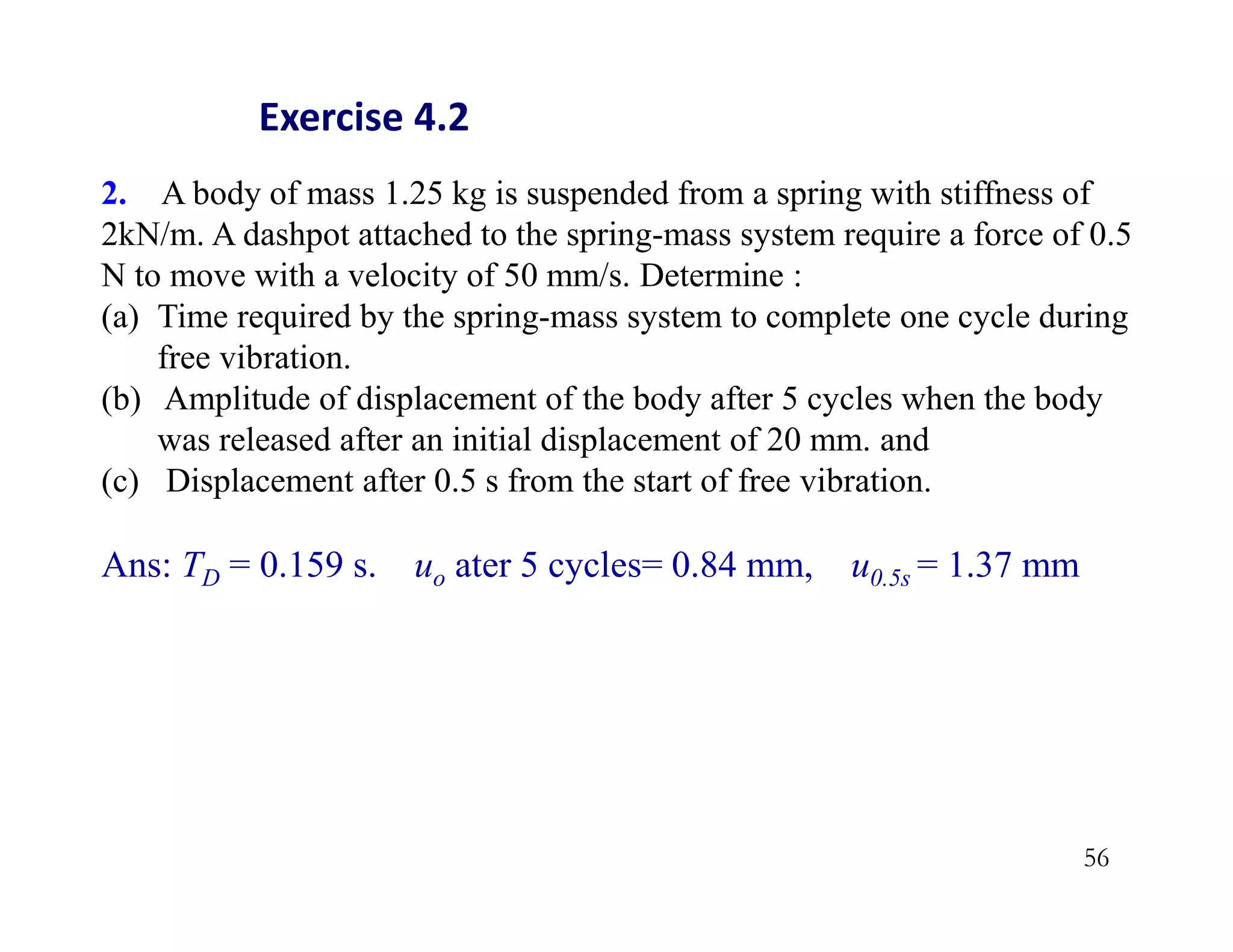 56
2. A body of mass 1.25 kg is suspended from a spring with stiffness of
2kN/m. A dashpot attached to the spring-mass system require a force of 0.5
N to move with a velocity of 50 mm/s. Determine :
(a) Time required by the spring-mass system to complete one cycle during
free vibration.
(b) Amplitude of displacement of the body after 5 cycles when the body
was released after an initial displacement of 20 mm. and
(c) Displacement after 0.5 s from the start of free vibration.
Ans: TD = 0.159 s. uo ater 5 cycles= 0.84 mm, u0.5s = 1.37 mm
Exercise 4.2
 