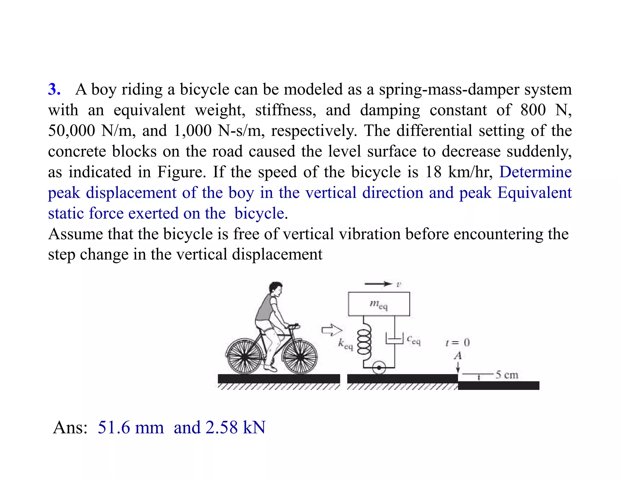 3. A boy riding a bicycle can be modeled as a spring-mass-damper system
with an equivalent weight, stiffness, and damping constant of 800 N,
50,000 N/m, and 1,000 N-s/m, respectively. The differential setting of the
concrete blocks on the road caused the level surface to decrease suddenly,
as indicated in Figure. If the speed of the bicycle is 18 km/hr, Determine
peak displacement of the boy in the vertical direction and peak Equivalent
static force exerted on the bicycle.
Assume that the bicycle is free of vertical vibration before encountering the
step change in the vertical displacement
Ans: 51.6 mm and 2.58 kN
 
