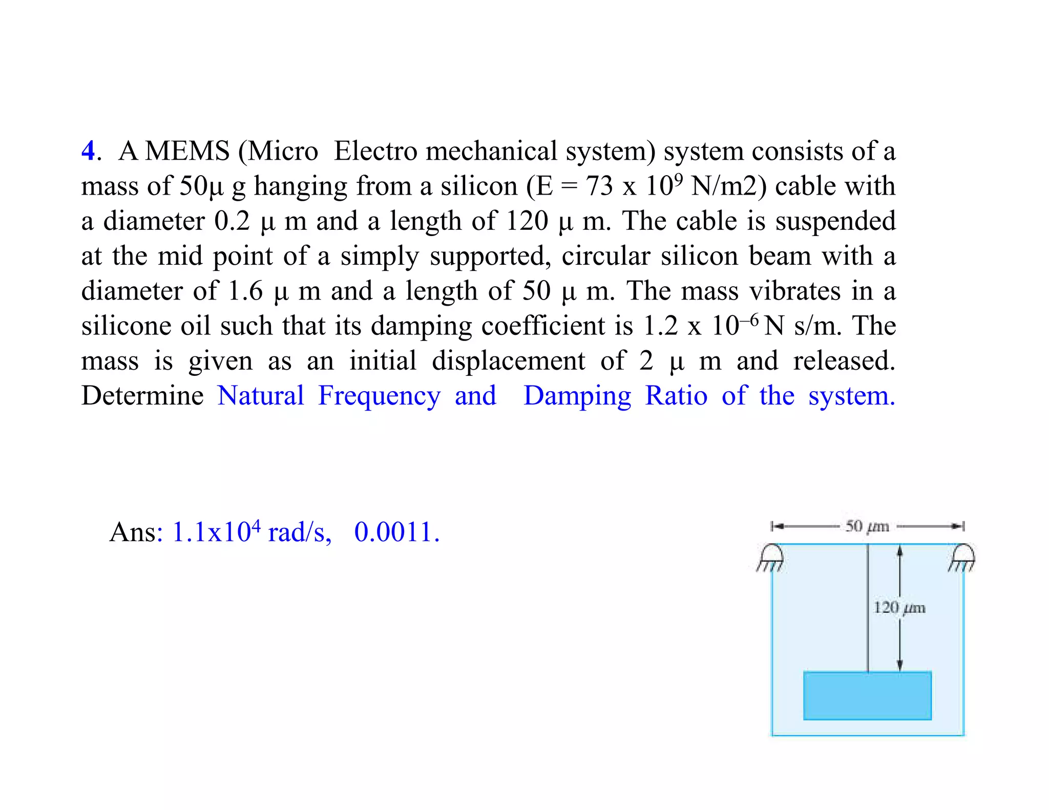 4. A MEMS (Micro Electro mechanical system) system consists of a
mass of 50μ g hanging from a silicon (E = 73 x 109 N/m2) cable with
a diameter 0.2 μ m and a length of 120 μ m. The cable is suspended
at the mid point of a simply supported, circular silicon beam with a
diameter of 1.6 μ m and a length of 50 μ m. The mass vibrates in a
silicone oil such that its damping coefficient is 1.2 x 10–6 N s/m. The
mass is given as an initial displacement of 2 μ m and released.
Determine Natural Frequency and Damping Ratio of the system.
Ans: 1.1x104 rad/s, 0.0011.
 