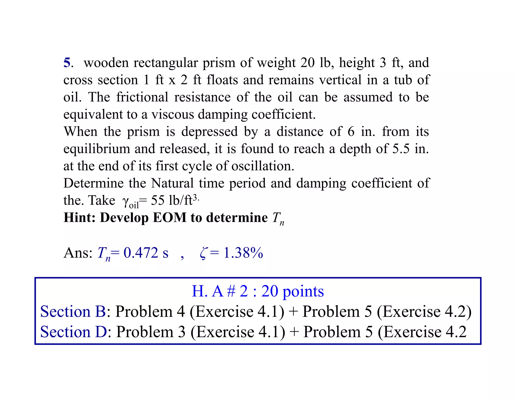 5. wooden rectangular prism of weight 20 lb, height 3 ft, and
cross section 1 ft x 2 ft floats and remains vertical in a tub of
oil. The frictional resistance of the oil can be assumed to be
equivalent to a viscous damping coefficient.
When the prism is depressed by a distance of 6 in. from its
equilibrium and released, it is found to reach a depth of 5.5 in.
at the end of its first cycle of oscillation.
Determine the Natural time period and damping coefficient of
the. Take γoil= 55 lb/ft3.
Hint: Develop EOM to determine Tn
Ans: Tn= 0.472 s , ζ = 1.38%
H. A # 2 : 20 points
Section B: Problem 4 (Exercise 4.1) + Problem 5 (Exercise 4.2)
Section D: Problem 3 (Exercise 4.1) + Problem 5 (Exercise 4.2
 