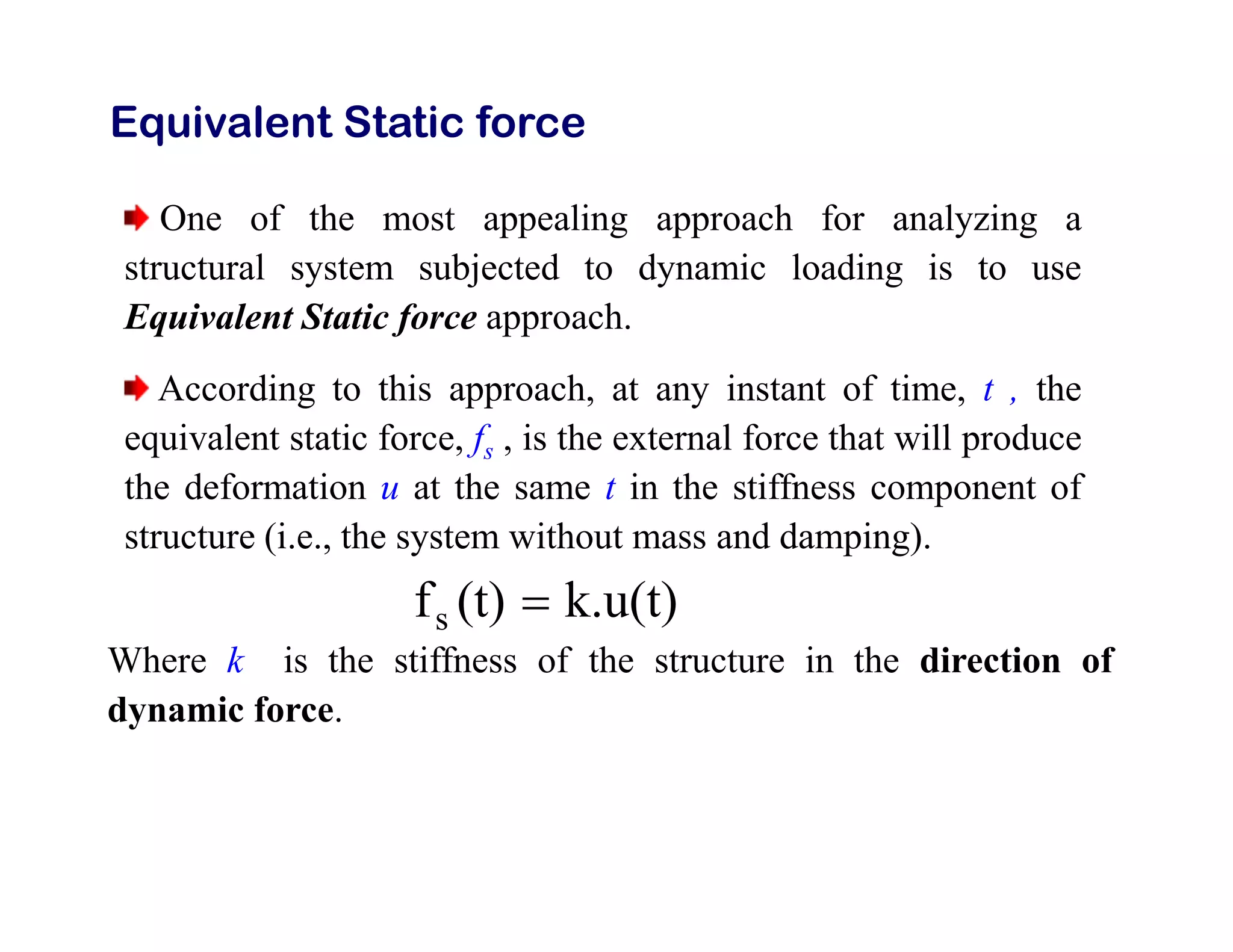Equivalent Static force
One of the most appealing approach for analyzing a
structural system subjected to dynamic loading is to use
Equivalent Static force approach.
According to this approach, at any instant of time, t , the
equivalent static force, fs , is the external force that will produce
the deformation u at the same t in the stiffness component of
structure (i.e., the system without mass and damping).
k.u(t)
(t)
fs 
Where k is the stiffness of the structure in the direction of
dynamic force.
 