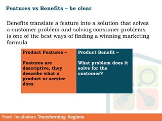 Features vs Benefits – be clear
Benefits translate a feature into a solution that solves
a customer problem and solving consumer problems
is one of the best ways of finding a winning marketing
formula
  Product Features –
Features are
descriptive, they
describe what a
product or service
does
Product Benefit –
What problem does it
solve for the
customer?
 