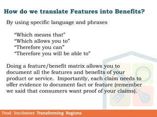 How do we translate Features into Benefits?
By using specific language and phrases
“Which means that”
“Which allows you to”
“Therefore you can”
“Therefore you will be able to”
Doing a feature/benefit matrix allows you to
document all the features and benefits of your
product or service. Importantly, each claim needs to
offer evidence to document fact or feature (remember
we said that consumers want proof of your claims).
 