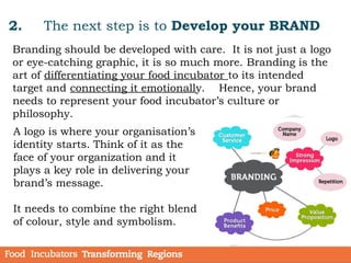 2. The next step is to Develop your BRAND
Branding should be developed with care. It is not just a logo
or eye-catching graphic, it is so much more. Branding is the
art of differentiating your food incubator to its intended
target and connecting it emotionally. Hence, your brand
needs to represent your food incubator’s culture or
philosophy.
A logo is where your organisation’s
identity starts. Think of it as the
face of your organization and it
plays a key role in delivering your
brand’s message.
It needs to combine the right blend
of colour, style and symbolism.
 