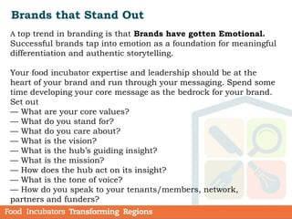Brands that Stand Out
A top trend in branding is that Brands have gotten Emotional.
Successful brands tap into emotion as a foundation for meaningful
differentiation and authentic storytelling.
Your food incubator expertise and leadership should be at the
heart of your brand and run through your messaging. Spend some
time developing your core message as the bedrock for your brand.
Set out
— What are your core values?
— What do you stand for?
— What do you care about?
— What is the vision?
— What is the hub’s guiding insight?
— What is the mission?
— How does the hub act on its insight?
— What is the tone of voice?
— How do you speak to your tenants/members, network,
partners and funders?
 