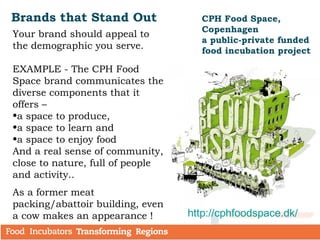 Brands that Stand Out
Your brand should appeal to
the demographic you serve.
EXAMPLE - The CPH Food
Space brand communicates the
diverse components that it
offers –
•a space to produce,
•a space to learn and
•a space to enjoy food
And a real sense of community,
close to nature, full of people
and activity..
As a former meat
packing/abattoir building, even
a cow makes an appearance !
CPH Food Space,
Copenhagen
a public-private funded
food incubation project
http://cphfoodspace.dk/
 