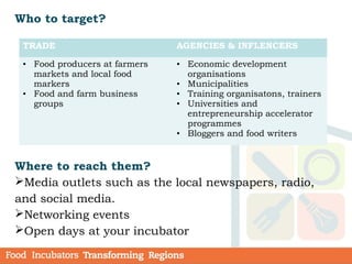 Who to target?
Where to reach them?
Media outlets such as the local newspapers, radio,
and social media.
Networking events
Open days at your incubator
TRADE AGENCIES & INFLENCERS
• Food producers at farmers
markets and local food
markers
• Food and farm business
groups
• Economic development
organisations
• Municipalities
• Training organisatons, trainers
• Universities and
entrepreneurship accelerator
programmes
• Bloggers and food writers
 