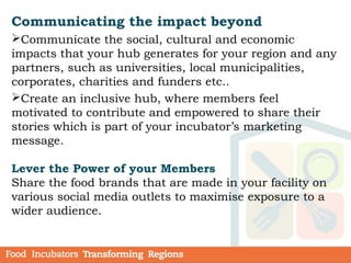 Communicating the impact beyond
Communicate the social, cultural and economic
impacts that your hub generates for your region and any
partners, such as universities, local municipalities,
corporates, charities and funders etc..
Create an inclusive hub, where members feel
motivated to contribute and empowered to share their
stories which is part of your incubator’s marketing
message.
Lever the Power of your Members
Share the food brands that are made in your facility on
various social media outlets to maximise exposure to a
wider audience.
 