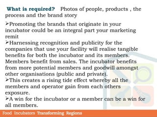 What is required? Photos of people, products , the
process and the brand story
Promoting the brands that originate in your
incubator could be an integral part your marketing
remit
Harnessing recognition and publicity for the
companies that use your facility will realise tangible
benefits for both the incubator and its members.
Members benefit from sales. The incubator benefits
from more potential members and goodwill amongst
other organisations (public and private).
This creates a rising tide effect whereby all the
members and operator gain from each others
exposure.
A win for the incubator or a member can be a win for
all members.
 