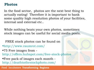Photos
In the food sector, photos are the next best thing to
actually eating! Therefore it is important to bank
some quality high resolution photos of your facilities,
internal and external etc..
While nothing beats your own photos, sometimes
stock images can be useful for social media posts.
FREE stock photos can be found on
•http://www.raumrot.com/
•75 Free images from -
http://offers.hubspot.com/free-stock-photos  
•Free pack of images each month -
http://deathtothestockphoto.com/
 