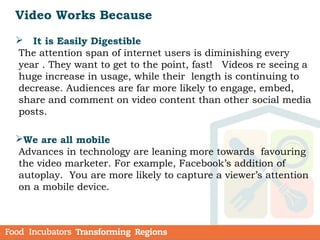  It is Easily Digestible
The attention span of internet users is diminishing every
year . They want to get to the point, fast! Videos re seeing a
huge increase in usage, while their length is continuing to
decrease. Audiences are far more likely to engage, embed,
share and comment on video content than other social media
posts.
We are all mobile
Advances in technology are leaning more towards favouring
the video marketer. For example, Facebook’s addition of
autoplay. You are more likely to capture a viewer’s attention
on a mobile device.
Video Works Because
 
