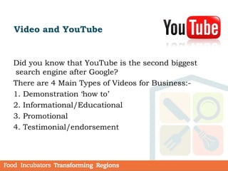 Video and YouTube
Did you know that YouTube is the second biggest
search engine after Google?
There are 4 Main Types of Videos for Business:-
1. Demonstration ‘how to’
2. Informational/Educational
3. Promotional
4. Testimonial/endorsement
 