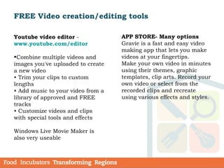 FREE Video creation/editing tools
Youtube video editor -
www.youtube.com/editor
•Combine multiple videos and
images you've uploaded to create
a new video
• Trim your clips to custom
lengths
• Add music to your video from a
library of approved and FREE
tracks
• Customize videos and clips
with special tools and effects
Windows Live Movie Maker is
also very useable
APP STORE- Many options
Gravie is a fast and easy video
making app that lets you make
videos at your fingertips.
Make your own video in minutes
using their themes, graphic
templates, clip arts. Record your
own video or select from the
recorded clips and recreate
using various effects and styles.
 
