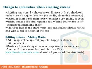 Things to remember when creating videos
•Lighting and sound - choose a well lit area with no shadows,
make sure it’s a quiet location (no traffic, slamming doors etc)
•Record a short piece then review to make sure quality is good
•Music, image stills and captions really bring your video to life
–think about including these!
•Add your logo to the start, your logo and contact details to the
end with a call to action at the end
Editing videos – Adding Music
• Add images of completed projects, happy customers,
testimonials etc..
•Music evokes a strong emotional response in an audience.
•Another free resource for music intros - Free -
www.free-intro-music.com (download password: linorisemusic)
 
