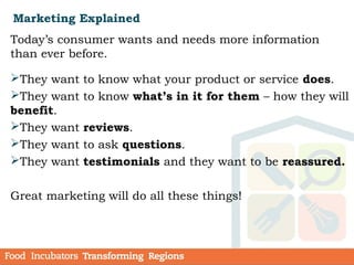 Marketing Explained
Today’s consumer wants and needs more information
than ever before.
They want to know what your product or service does.
They want to know what’s in it for them – how they will
benefit.
They want reviews.
They want to ask questions.
They want testimonials and they want to be reassured.
Great marketing will do all these things!
 