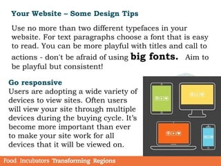 Your Website – Some Design Tips
Go responsive
Users are adopting a wide variety of
devices to view sites. Often users
will view your site through multiple
devices during the buying cycle. It’s
become more important than ever
to make your site work for all
devices that it will be viewed on.
Use no more than two different typefaces in your
website. For text paragraphs choose a font that is easy
to read. You can be more playful with titles and call to
actions - don't be afraid of using big fonts. Aim to
be playful but consistent!
 