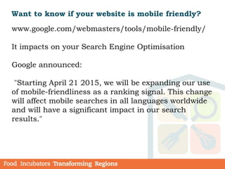 Want to know if your website is mobile friendly?
www.google.com/webmasters/tools/mobile-friendly/
It impacts on your Search Engine Optimisation
Google announced:
"Starting April 21 2015, we will be expanding our use
of mobile-friendliness as a ranking signal. This change
will affect mobile searches in all languages worldwide
and will have a significant impact in our search
results."
 