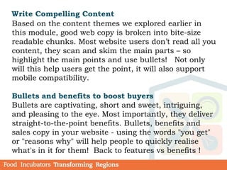 Write Compelling Content
Based on the content themes we explored earlier in
this module, good web copy is broken into bite-size
readable chunks. Most website users don’t read all you
content, they scan and skim the main parts – so
highlight the main points and use bullets! Not only
will this help users get the point, it will also support
mobile compatibility.
Bullets and benefits to boost buyers
Bullets are captivating, short and sweet, intriguing,
and pleasing to the eye. Most importantly, they deliver
straight-to-the-point benefits. Bullets, benefits and
sales copy in your website - using the words "you get"
or "reasons why" will help people to quickly realise
what's in it for them! Back to features vs benefits !
 