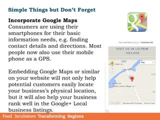 Simple Things but Don’t Forget
Incorporate Google Maps
Consumers are using their
smartphones for their basic
information needs, e.g. finding
contact details and directions. Most
people now also use their mobile
phone as a GPS.
Embedding Google Maps or similar
on your website will not only help
potential customers easily locate
your business’s physical location,
but it will also help your business
rank well in the Google+ Local
business listings.
 