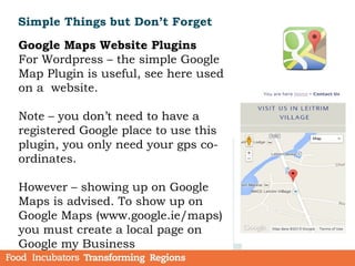 Simple Things but Don’t Forget
Google Maps Website Plugins
For Wordpress – the simple Google
Map Plugin is useful, see here used
on a website.
Note – you don’t need to have a
registered Google place to use this
plugin, you only need your gps co-
ordinates.
However – showing up on Google
Maps is advised. To show up on
Google Maps (www.google.ie/maps)
you must create a local page on
Google my Business
 