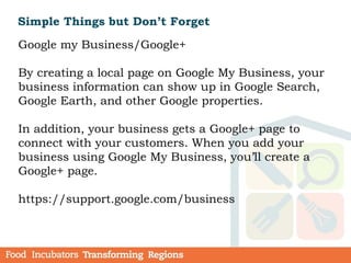 Simple Things but Don’t Forget
Google my Business/Google+
By creating a local page on Google My Business, your
business information can show up in Google Search,
Google Earth, and other Google properties.
In addition, your business gets a Google+ page to
connect with your customers. When you add your
business using Google My Business, you’ll create a
Google+ page.
https://support.google.com/business
 