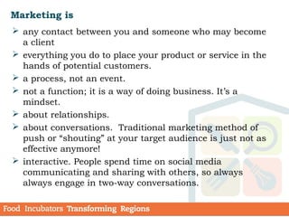 Marketing is
 any contact between you and someone who may become
a client
 everything you do to place your product or service in the
hands of potential customers.
 a process, not an event.
 not a function; it is a way of doing business. It’s a
mindset.
 about relationships.
 about conversations. Traditional marketing method of
push or “shouting” at your target audience is just not as
effective anymore!
 interactive. People spend time on social media
communicating and sharing with others, so always
always engage in two-way conversations.
 