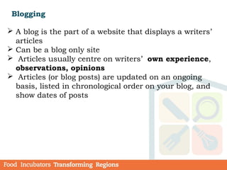 Blogging
 A blog is the part of a website that displays a writers’
articles
 Can be a blog only site
 Articles usually centre on writers’  own experience,
observations, opinions
 Articles (or blog posts) are updated on an ongoing
basis, listed in chronological order on your blog, and
show dates of posts
 