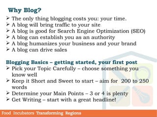 Why Blog?
 The only thing blogging costs you: your time.
 A blog will bring traffic to your site
 A blog is good for Search Engine Optimization (SEO)
 A blog can establish you as an authority
 A blog humanizes your business and your brand
 A blog can drive sales
Blogging Basics – getting started, your first post
 Pick your Topic Carefully – choose something you
know well
 Keep it Short and Sweet to start – aim for  200 to 250
words
 Determine your Main Points – 3 or 4 is plenty
 Get Writing – start with a great headline!
 