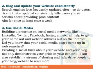 2. Blog and update your Website consistently
Search engines love frequently updated sites., so do users.
A site that’s updated consistently tells users you’re
serious about providing good content!
Aim for once at least once a week
3. Use Social Media
Building a presence on social media networks like
LinkedIn, Twitter, Facebook, Instagram etc. all help to get
your name out and website address out on the internet.
Did you know that your social media pages come up in
web searches?
Creating a social buzz about your website and your blog
not only demonstrates your pride in your content, it can
also establish a stream of sharing and help drive people to
your blog/website to read more.
 