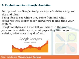 4. Exploit metrics – Google Analytics
Set up and use Google Analytics to track visitors to your
site and blog.
Being able to see where they come from and what
keywords they searched for allows you to fine-tune your
content.
Google Analytics will also tell you where in the world
your website visitors are, what pages they like on your
website, what ones they don’t etc.
 