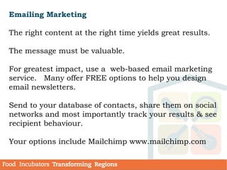 Emailing Marketing
The right content at the right time yields great results.
The message must be valuable.
For greatest impact, use a web-based email marketing
service. Many offer FREE options to help you design
email newsletters.
Send to your database of contacts, share them on social
networks and most importantly track your results & see
recipient behaviour.
Your options include Mailchimp www.mailchimp.com
 