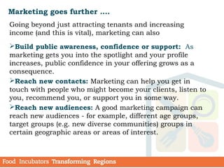 Marketing goes further ….
Going beyond just attracting tenants and increasing
income (and this is vital), marketing can also
Build public awareness, confidence or support: As
marketing gets you into the spotlight and your profile
increases, public confidence in your offering grows as a
consequence. 
Reach new contacts: Marketing can help you get in
touch with people who might become your clients, listen to
you, recommend you, or support you in some way.
Reach new audiences: A good marketing campaign can
reach new audiences - for example, different age groups,
target groups (e.g. new diverse communities) groups in
certain geographic areas or areas of interest.
 
