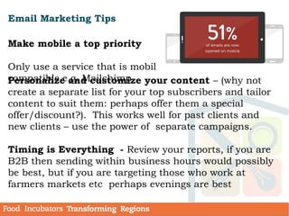 Email Marketing Tips
Make mobile a top priority
Only use a service that is mobile
compatible e.g. MailchimpPersonalize and customize your content – (why not
create a separate list for your top subscribers and tailor
content to suit them: perhaps offer them a special
offer/discount?). This works well for past clients and
new clients – use the power of separate campaigns.
Timing is Everything - Review your reports, if you are
B2B then sending within business hours would possibly
be best, but if you are targeting those who work at
farmers markets etc perhaps evenings are best
 